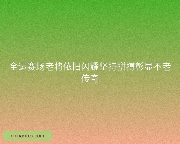 全运赛场老将依旧闪耀坚持拼搏彰显不老传奇