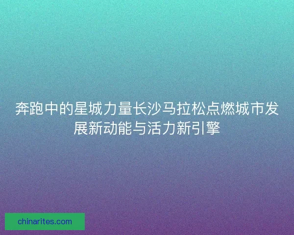 奔跑中的星城力量长沙马拉松点燃城市发展新动能与活力新引擎