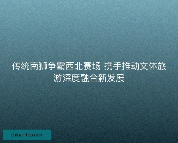 传统南狮争霸西北赛场 携手推动文体旅游深度融合新发展